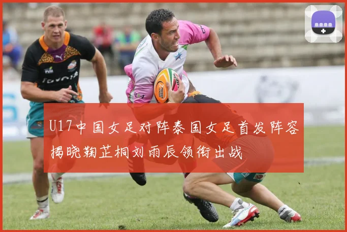U17中国女足对阵泰国女足首发阵容揭晓鞠芷桐刘雨辰领衔出战